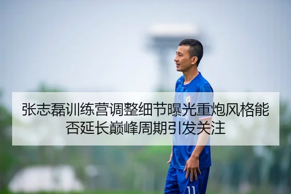 张志磊训练营调整细节曝光重炮风格能否延长巅峰周期引发关注