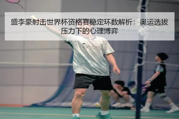 盛李豪射击世界杯资格赛稳定环数解析：奥运选拔压力下的心理博弈