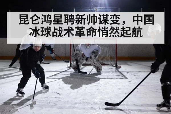 昆仑鸿星聘新帅谋变,中国冰球战术革命悄然起航
