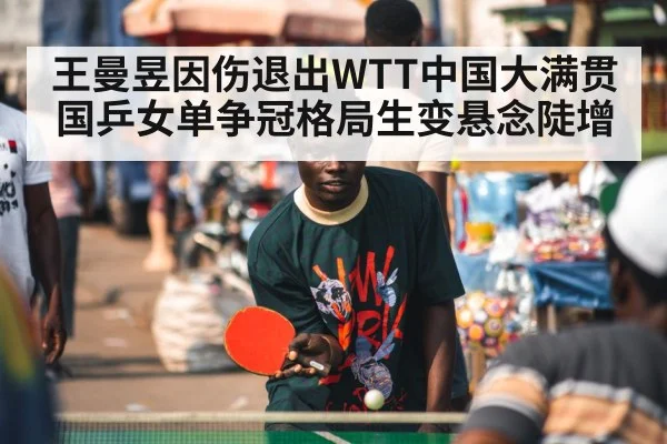 王曼昱因伤退出WTT中国大满贯 国乒女单争冠格局生变悬念陡增